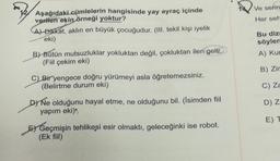 Ve serin
Her seh
Aşağıdaki cümlelerin hangisinde yay ayraç içinde
verilen ekin
örneği yoktur?
CAJ Dikkat, aklın en büyük çocuğudur. (III. tekil kişi iyelik
eki)
B) Bütün mutsuzluklar yokluktan değil, çokluktan ileri gelir.
(Fiil çekim eki)
Bu diz
söylen
A) Kur
B) Zir
C) Za
C) Bir yengece doğru yürümeyi asla öğretemezsiniz.
(Belirtme durum eki)
DNe olduğunu hayal etme, ne olduğunu bil. (İsimden fiil
yapım eki)
D) Z
E) T
El Geçmişin tehlikesi esir olmaktı, geleceğinki ise robot.
(Ek fiil)