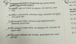 Ve serin
Her seh
Aşağıdaki cümlelerin hangisinde yay ayraç içinde
verilen ekin
örneği yoktur?
CAJ Dikkat, aklın en büyük çocuğudur. (III. tekil kişi iyelik
eki)
B) Bütün mutsuzluklar yokluktan değil, çokluktan ileri gelir.
(Fiil çekim eki)
Bu diz
söylen
A) Kur
B) Zir
C) Za
C) Bir yengece doğru yürümeyi asla öğretemezsiniz.
(Belirtme durum eki)
DNe olduğunu hayal etme, ne olduğunu bil. (İsimden fiil
yapım eki)
D) Z
E) T
El Geçmişin tehlikesi esir olmaktı, geleceğinki ise robot.
(Ek fiil)
