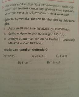 5. Düz yolda sabit 20 m/s hızla gitmekte olan bir taksi sürü-
cüsü 100m ilerideki kırmızı işığı görünce frene basmakta
ve düzgün yavaşlayıp kaymadan ışıkta durmaktadır.
Şoför 60 kg ve taksi şoförle beraber 800 kg olduğuna
göre,
1. Arabaya etkiyen itmenin büyüklüğü 16.000N'dur.
IL Şoföre etkiyen itmenin büyüklüğü 1200N'dur.
III. Arabayı durdurmak için araba frenlerinin uyguladığı
ortalama kuvvet 1600N'dur.
yargılardan hangileri doğrudur?
A) Yalnız
B) Yalnız III
C) I ve II
D) II ve III
E) I, II ve III