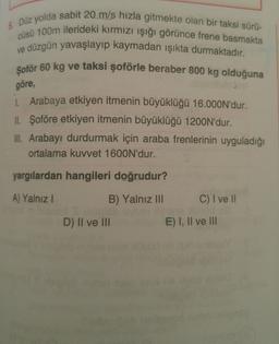 5. Düz yolda sabit 20 m/s hızla gitmekte olan bir taksi sürü-
cüsü 100m ilerideki kırmızı işığı görünce frene basmakta
ve düzgün yavaşlayıp kaymadan ışıkta durmaktadır.
Şoför 60 kg ve taksi şoförle beraber 800 kg olduğuna
göre,
1. Arabaya etkiyen itmenin büyüklüğü 16.000N'dur.
IL Şoföre etkiyen itmenin büyüklüğü 1200N'dur.
III. Arabayı durdurmak için araba frenlerinin uyguladığı
ortalama kuvvet 1600N'dur.
yargılardan hangileri doğrudur?
A) Yalnız
B) Yalnız III
C) I ve II
D) II ve III
E) I, II ve III
