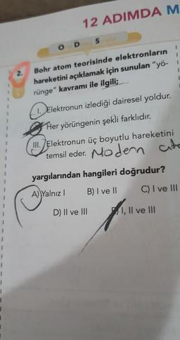 12 ADIMDA M
ODS
1
1
1
1
Bohr atom teorisinde elektronların
hareketini açıklamak için sunulan "yö-
rünge" kavramı ile ilgili;
1. Elektronun izlediği dairesel yoldur.
Her yörüngenin şekli farklıdır.
III. Elektronun üç boyutlu hareketini
temsil eder. Nodern
yargılarından hangileri doğrudur?
A) Yalnız! B) I ve II C) I ve III
D) II ve III
I, II ve III
1
1
1
1
1
