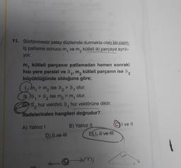 11. Sürtünmesiz yatay düzlemde durmakta olan bir cisim
iç patlama sonucu m, vem, kütleli iki parçaya ayrılı-
yor.
1
1
m, kütleli parçanın patlamadan hemen sonraki
hızı yere paralel ve 9, m, kütleli parçanın ise 92
büyüklüğünde olduğuna göre;
Gm
my > m2 ise 9, >9
olur.
IV. 9, >9, ise m2 m
m, olur.
II. 5, hız vektörü 9, hız vektörüne diktir.
Tfadelerinden hangileri doğrudur?
9
1
2
2
I ve 11
A) Yalnız !
D) II ve III
B) Yalnız II
El I, II ve II
m