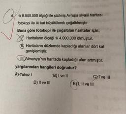 6./ 1/ 8.000.000 ölçeği ile çizilmiş Avrupa siyasi haritası
fotokopi ile iki kat büyütülerek çoğaltılmıştır.
Buna göre fotokopi ile çoğaltılan haritalar için;
I Haritaların ölçeği 174.000.000 olmuştur.
Haritaların düzlemde kapladığı alanlar dört kat
genişlemiştir.
III. Almanya'nın haritada kapladığı alan artmıştır.
yargılarından hangileri doğrudur?
A) Yalnız
B) I ve II
CYT ve III
D) II ve III
E) I, II ve III