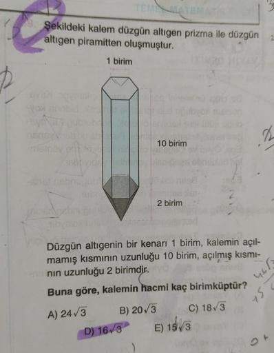 TELE
Şekildeki kalem düzgün altigen prizma ile düzgün
altigen piramitten oluşmuştur.
1 birim
2
10 birim
Sonu
2 birim
Düzgün altıgenin bir kenarı 1 birim, kalemin açıl-
mamış kısmının uzunluğu 10 birim, açılmış kısmi-
nin uzunluğu 2 birimdir.
Buna göre, kal