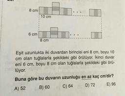 LU.
8 cm
10 cm
6 cm
8 cm
Eşit uzunlukta iki duvardan birincisi eni 8 cm, boyu 10
cm olan tuğlalarla şekildeki gibi örülüyor. İkinci duvar
eni 6 cm, boyu 8 cm olan tuğlalarla şekildeki gibi örü-
lüyor.
Buna göre bu duvarın uzunluğu en az kaç cm'dir?
D) 72
E) 96
B) 60
C) 64
A) 52
