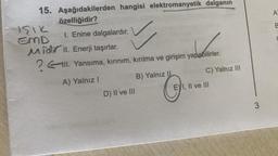 A
B
a
15. Aşağıdakilerden hangisi elektromanyetik dalganın
özelliğidir?
sik
EMD
1. Enine dalgalardır.
Midl. Enerji taşırlar.
? II. Yansıma, kırınım, kırılma ve girişim yapabilirler.
A) Yalnız
B) Yalnız
C) Yalnız III
D) II ve III
EYI, II ve III
3
