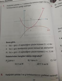 Ha.
Soru Bank
7. Aşağıdaki şekilde x = 1 noktasında birbirine teget olan f(x)
fonksiyonlarının grafiği verilmiştir.
1.
Bir mater
aşağıdak
f(x)
AY
X
g(x)
Sinif
yor.
I. a
II.
IL
Buna göre,
1. f(x) - g(x) > 0 eşitsizliğinin çözüm kümesi (1, .) dur.
II. f(x) = g(x) denkleminin çözüm kümesi tek elemanlıdır.
III. f(x) + g(x) < 0 eşitsizliğinin çözüm kümesi (-0, 1) dir.
ifadelerinden hangileri daima doğrudur?
A) Yalnız 1
B) Yalnız II
D) II ve 1
E)T|| ve III
C) I vel
8. Aşağıdaki şekilde f ve g fonksiyonlarının grafikleri verilmiştir.
AY