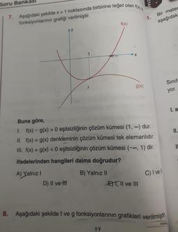 Ha.
Soru Bank
7. Aşağıdaki şekilde x = 1 noktasında birbirine teget olan f(x)
fonksiyonlarının grafiği verilmiştir.
1.
Bir mater
aşağıdak
f(x)
AY
X
g(x)
Sinif
yor.
I. a
II.
IL
Buna göre,
1. f(x) - g(x) > 0 eşitsizliğinin çözüm kümesi (1, .) dur.
II. f(x) = g(x) denkleminin çözüm kümesi tek elemanlıdır.
III. f(x) + g(x) < 0 eşitsizliğinin çözüm kümesi (-0, 1) dir.
ifadelerinden hangileri daima doğrudur?
A) Yalnız 1
B) Yalnız II
D) II ve 1
E)T|| ve III
C) I vel
8. Aşağıdaki şekilde f ve g fonksiyonlarının grafikleri verilmiştir.
AY
