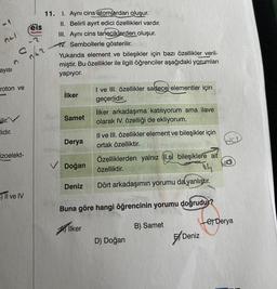 reis
Yayınlan
nti
11. I. Aynı cins atomlardan
oluşur.
II. Belirli ayırt edici özellikleri vardır.
III. Aynı cins taneciklerden oluşur.
TV. Sembollerle gösterilir.
Yukarıda element ve bileşikler için bazı özellikler veril-
miştir. Bu özellikler ile ilgili öğrenciler aşağıdaki yorumları
yapıyor.
c
ayisi
roton ve
İlker
I ve III. özellikler sadece elementler için
geçerlidir.
ilker arkadaşıma katılıyorum ama ilave
olarak IV. özelliği de ekliyorum.
ilir. V
Samet
lidir.
Derya
Il ve III. özellikler element ve bileşikler için
ortak özelliktir.
HCl
STE
izoelekt-
V Doğan
Özelliklerden yalnız (I.si bileşiklere ait
özelliktir.
th
Deniz
Dört arkadaşımın yorumu da yanlıştır.
Il ve IV
Buna göre hangi öğrencinin yorumu doğrudur?
e Derya
liker
B) Samet
D) Doğan
5/Deniz
