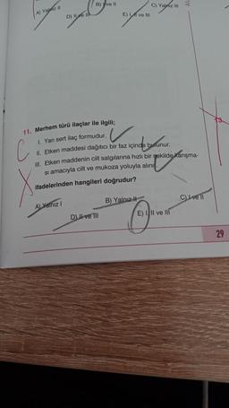 B) ve 11
C) Yalniz
E) 11 ve 111
A) Yazil
D) Il ve in
11. Merhem türü ilaçlar ile ilgili;
1. Yarı sert ilaç formudur.
II. Etken maddesi dağıtıcı bir faz içinde bulunur.
III. Etken maddenin cilt salgılarına hızlı bir şekilde karışma-
si amacıyla cilt ve mukoza yoluyla alını
ifadelerinden hangileri doğrudur?
v
z içinde bununur.
.
marrin nama
B) Yalnız #
C) Ive 11
A) Yalniz
E) II ve III
DII ve III
29
