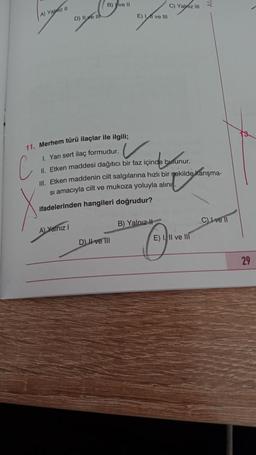 B) ve 11
C) Yalniz
E) 11 ve 111
A) Yazil
D) Il ve in
11. Merhem türü ilaçlar ile ilgili;
1. Yarı sert ilaç formudur.
II. Etken maddesi dağıtıcı bir faz içinde bulunur.
III. Etken maddenin cilt salgılarına hızlı bir şekilde karışma-
si amacıyla cilt ve mukoza yoluyla alını
ifadelerinden hangileri doğrudur?
v
z içinde bununur.
.
marrin nama
B) Yalnız #
C) Ive 11
A) Yalniz
E) II ve III
DII ve III
29
