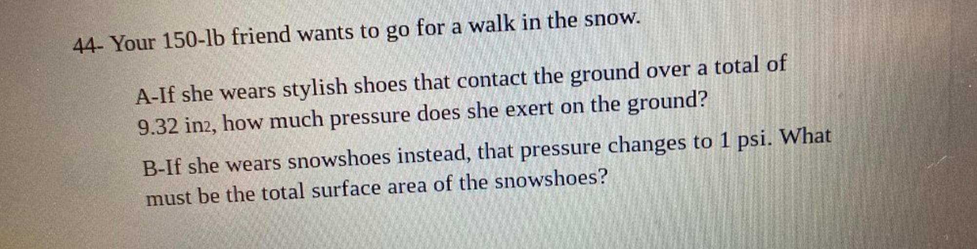 Your 150-lb friend wants to go for a walk in the snow.
A. If she wears stylish shoes that contact the ground over a total of 9.32 in₂, how much pressure does she exert on the ground?
B. If she wears snowshoes instead, that pressure changes to 1 psi. What
must be the total surface area of the snowshoes?