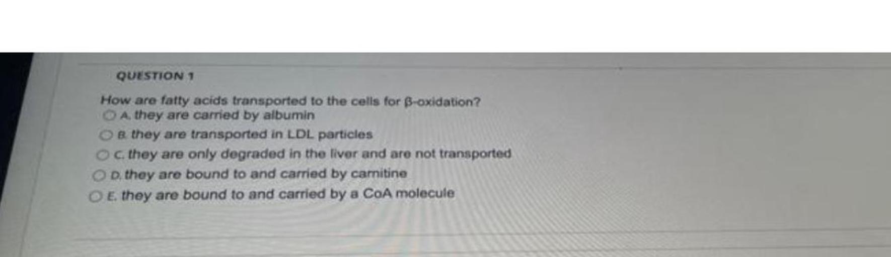 How are fatty acids transported to the cells for B-oxidation?
A. they are carried by albumin
B. they are transported in LDL particles
C. they are only degraded in the liver and are not transported
D. they are bound to and carried by carnitine
E. they are bound to and carried by a CoA molecule