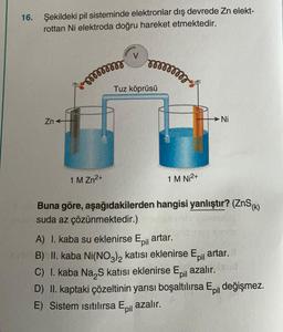 16.
Şekildeki pil sisteminde elektronlar dış devrede Zn elekt-
rottan Ni elektroda doğru hareket etmektedir.
V
non
son7
Tuz köprüsü
Zn
Ni
1 M Zn2+
1 M Ni2+
Buna göre, aşağıdakilerden hangisi yanlıştır? (ZnS(K)
suda az çözünmektedir.)
A) I. kaba su eklenirse Epil
artar.
B) II. kaba Ni(NO3)2 katısı eklenirse Epil artar.
C) 1. kaba Na S katısı eklenirse Epil azalır.
D) II. kaptaki çözeltinin yarısı boşaltılırsa E il değişmez.
E) Sistem Isıtılırsa Epil azalır.
