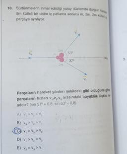 10. Sürtünmelerin ihmal edildigi yatay düzlemde durgun halos
5m kütleli bir cisim iç patlama sonucu m, 2m, 2m kütles,
parçaya ayrılıyor.
2m
Vi
53°
- Yatay
37°
3.
2m
D.
Parçaların hareket yönleri şekildeki gibi olduğuna göre
parçaların hızları V,,V,V, arasındaki büyüklük ilişkisi na
sildır? (sin 37° = 0,6; sin 53° = 0,8)
A) V, > V₂ > V3
B) Vg > V2>
CV, > V, > V2
>
D) V, > V2 = V2
E) V, = V, > V