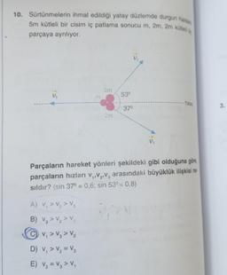 10. Sürtünmelerin ihmal edildigi yatay düzlemde durgun halos
5m kütleli bir cisim iç patlama sonucu m, 2m, 2m kütles,
parçaya ayrılıyor.
2m
Vi
53°
- Yatay
37°
3.
2m
D.
Parçaların hareket yönleri şekildeki gibi olduğuna göre
parçaların hızları V,,V,V, arasındaki büyüklük ilişkisi na
sildır? (sin 37° = 0,6; sin 53° = 0,8)
A) V, > V₂ > V3
B) Vg > V2>
CV, > V, > V2
>
D) V, > V2 = V2
E) V, = V, > V
