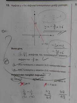 13. Aşağıda y = f(x) doğrusal fonksiyonunun grafiği çizilmiştir.
15
y
6
y=-2 / 2x + 6
4
y = f(x)
Buna göre,
-3x+12
- 9x + 6
1.
7. aralığında f(x) fonksiyonunun ortalama
değişim hızı - dir.
.
(112f(x) fonksiyonu x eksenini (4,0) noktasında keser.
MII f(3x) fonksiyonu y eksenini (0,6) noktasında keser.
Tfadelerinden hangileri doğrudur?
A) Yalnız
Bj Kalniz...
Ch Yalnız III
D) I ve III
)
E) I, II ve III
22
Cur
ale
(9) (9)
63
