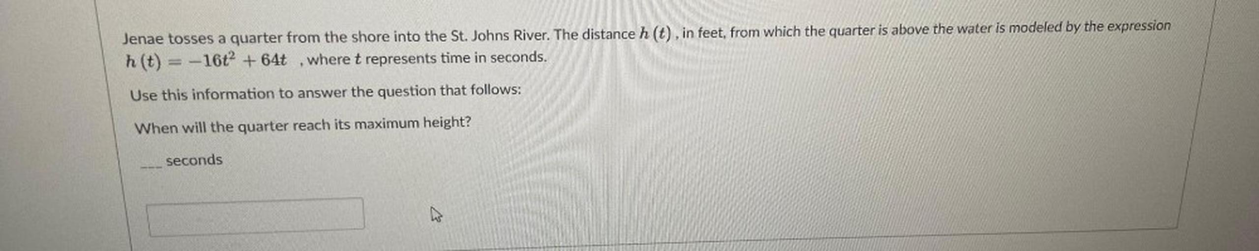 Jenae tosses a quarter from the shore into the St. Johns River. The distance h(t), in feet, from which the quarter is above the water is modeled by the expression h(t) = -16t^2+64t where t represents time in seconds. Use this information to answer the question that follows:
When will the quarter reach its maximum height? seconds