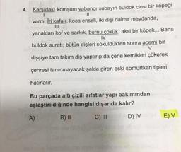 4. Karşıdaki komşum yabancı subayın buldok cinsi bir köpeği
I
II
vardı. İri kafalı, koca enseli, iki dişi daima meydanda,
yanakları kof ve sarkık, burnu çökük, aksi bir köpek... Bana
IV
buldok suratı; bütün dişleri söküldükten sonra acemi bir
dişçiye tam takım diş yaptırıp da çene kemikleri çökerek
çehresi tanınmayacak şekle giren eski somurtkan tipleri
hatırlatır.
Bu parçada altı çizili sıfatlar yapı bakımından
eşleştirildiğinde hangisi dışarıda kalır?
A)
B) II
C) III
D) IV
EV