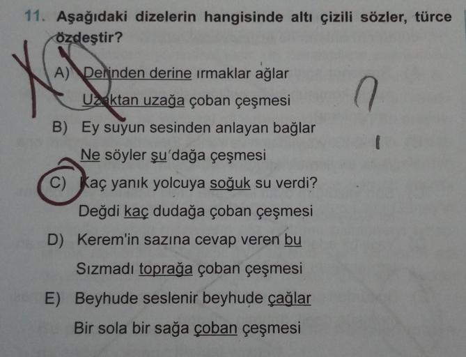 11. Aşağıdaki dizelerin hangisinde altı çizili sözler, türce
Özdeştir?
n
A) Derinden derine irmaklar ağlar
Uzaktan uzağa çoban çeşmesi
B) Ey suyun sesinden anlayan bağlar
Ne söyler şu'dağa çeşmesi
C) Kaç yanık yolcuya soğuk su verdi?
Değdi kaç dudağa çoban