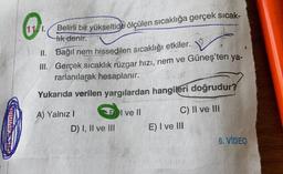 Belirli bir yükseltide ölçülen sıcaklığa gerçek sicak-
tik
denir.
II. Bağıl nem hissedilen sıcaklığı etkiler.
III. Gerçek sıcaklık rüzgar hızı, nem ve
Güneş'ten ya-
rarlanılarak hesaplanır.
Yukarıda verilen yargılardan hangileri doğrudur?
I ve II
A) Yalnız!
D) I, II ve III
C) II ve III
E) I ve III
6. VIDEO