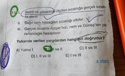 Belirli bir yükseltide ölçülen sıcaklığa gerçek sicak-
tik
denir.
II. Bağıl nem hissedilen sıcaklığı etkiler.
III. Gerçek sıcaklık rüzgar hızı, nem ve
Güneş'ten ya-
rarlanılarak hesaplanır.
Yukarıda verilen yargılardan hangileri doğrudur?
I ve II
A) Yalnız!
D) I, II ve III
C) II ve III
E) I ve III
6. VIDEO
