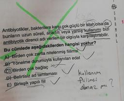 1
S
A
A
M
A
L
Antibiyotikler, bakterilere karşı çok güçlü bir silah
olsa da
bunların uzun süreli, abartılı veya yanlış kullanımı bizi
antibiyotik direnci adı verilen bir olguyla karşılaştırabilir.
Bu cümlede aşağıdakilerden hangisi yoktur?
A) Birden çok zarfla nitelenmiş fiilimsi
B) Yönelme durumuyla kullanılan edat
Birden çok bağlaç
D) Belirtisiz ad tamlaması
E) Birleşik yapılı fiil
fillimsi
kullenum
anar mi
mi?
