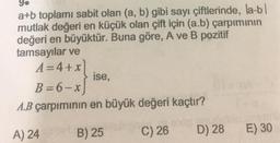 9.
a+b toplamı sabit olan (a, b) gibi sayı çiftlerinde, la-bl
mutlak değeri en küçük olan çift için (a.b) çarpımının
değeri en büyüktür. Buna göre, A ve B pozitif
tamsayılar ve
A=4+x
ise,
B=6-x
A.B çarpımının en büyük değeri kaçtır?
on noon
A) 24 B) 25 C) 26 D) 28 E) 30
