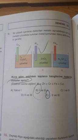 DENEME
metalin çözeltide bulunan metal iyonundan daha akut olma
Bir çözelti içerisine daldırılan metalin aşınabilmesi için bu
9.
si gerekir.
AI
(k)
Fon
Cr
er
ma
CuSO
çözeltisi
ZnCl2
çözeltisi
Al,(SO)
çözeltisi
II
Buna göre şekildeki kapların hangilerine daldırılan
metaller aşınır?
(Elektron verme eğilimi: Ab> Zn > Cr > Fe > Cu)
A) Yalnız 1
U".
0
B) I e II
C) I ve III
D) II ve III
E), II ve III
8 10. Zeynep Alya aşağıdaki etkinliği yaparken ifadelerin karşıla-
rinda bu