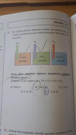 DENEME
metalin çözeltide bulunan metal iyonundan daha akut olma
Bir çözelti içerisine daldırılan metalin aşınabilmesi için bu
9.
si gerekir.
AI
(k)
Fon
Cr
er
ma
CuSO
çözeltisi
ZnCl2
çözeltisi
Al,(SO)
çözeltisi
II
Buna göre şekildeki kapların hangilerine daldırılan
metaller aşınır?
(Elektron verme eğilimi: Ab> Zn > Cr > Fe > Cu)
A) Yalnız 1
U".
0
B) I e II
C) I ve III
D) II ve III
E), II ve III
8 10. Zeynep Alya aşağıdaki etkinliği yaparken ifadelerin karşıla-
rinda bu
