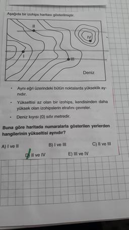 Aşağıda bir izohips haritası gösterilmiştir.
Deniz
Aynı eğri üzerindeki bütün noktalarda yükseklik ay-
nıdır.
Yükseltisi az olan bir izohips, kendisinden daha
yüksek olan izohipslerin etrafını çevreler.
.
Deniz kıyısı (0) sıfır metredir.
Buna göre haritada numaralarla gösterilen yerlerden
hangilerinin yükseltisi aynıdır?
C) II ve III
A) I ve II
B) I ve III
D) Il ve IV
E) III ve IV