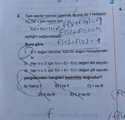 4.
2.
Tam sayılar kümesi üzerinde tanımlı bir f fonksiyo-
nu, her x tam sayısı için,
f(x)+f(x+1)= x2
eşitliğini sağlamaktadır.
"f/3/+ f(a)=9
f2l+f13)=4
frit+ f(2)=1
Buna göre;
1. f(1) değeri bilinirse, f(2018) değeri hesaplanabi-
lir.
In Her ne Z için f(n+2)-f(n) değeri tek sayıdır.
H. Her ne Z için f(n+4)-f(n) değeri çift sayıdır.
yargılarından hangileri kesinlikle doğrudur?
A) Yalnız
BN ve 11
C) I ve III
DNI ve III
ENWI ve III
fro
imate f
( (fru
