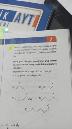 İK AYT
ERI
7
9.
Genel formülü CnH2n olan bir molekülün 5,4 gra-
mi yeterli miktardaki Fehling çözeltisi ile tepkime-
ye girdiğinde 10,8 gram Cu O katısı oluşmakta-
dir.
Buna göre, bileşiğin fonksiyonel grup izomeri
aşağıdakilerden hangisinde doğru olarak ve-
rilmiştir?
(Mol kütleleri: H = 1 g/mol, C = 12 g/mol,
O = 16 g/mol, Cu = 64 g/mol)
=
A)
B)
C)
OH
D)
E)
-c c-04