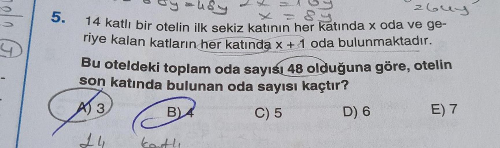 5.
4
zbuy
14 katlı bir otelin ilk sekiz katının her katında x oda ve ge-
riye kalan katların her katında x + 1 oda bulunmaktadır.
Bu oteldeki toplam oda sayısı 48 olduğuna göre, otelin
son katında bulunan oda sayısı kaçtır?
AI 3
B4
C) 5
D) 6
E) 7
24
korth
