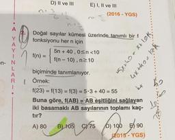 D) II ve III
3
E) I, II ve III
(2016 - YGS)
A
Y
Doğal sayılar kümesi üzerinde tanımlı bir f
fonksiyonu her n için
5n + 40,0<n<10
f(n) =
f(n-10), n210
n{
5x+0 = x+lok.
4x thea hk
-
en N
L
A
R
1
=
biçiminde tanımlanıyor.
Örnek:
f(23) = f(13) = f(3) = 5.3 + 40 = 55
Buna göre, f(AB) = AB eşitliğini sağlayan
iki basamaklı AB sayılarının toplamı kaç-
tır?
A) 80 B) 105 C/75 ) 100 ) 90
D)
(2015
- YGS)
ho
60
Lei