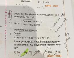 D) II ve III
3
E) I, II ve III
(2016 - YGS)
A
Y
Doğal sayılar kümesi üzerinde tanımlı bir f
fonksiyonu her n için
5n + 40,0<n<10
f(n) =
f(n-10), n210
n{
5x+0 = x+lok.
4x thea hk
-
en N
L
A
R
1
=
biçiminde tanımlanıyor.
Örnek:
f(23) = f(13) = f(3) = 5.3 + 40 = 55
Buna göre, f(AB) = AB eşitliğini sağlayan
iki basamaklı AB sayılarının toplamı kaç-
tır?
A) 80 B) 105 C/75 ) 100 ) 90
D)
(2015
- YGS)
ho
60
Lei
