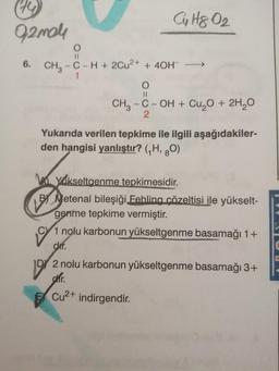 279
Cu Hq O2
Oamele
O
11
6.
CH3 - C-H + 2Cu2+ + 40H
1
O
II
CH3 -C-OH + Cu O + 2H2O
2
co
Yukarıda verilen tepkime ile ilgili aşağıdakiler-
den hangisi yanlıştır? (H, 20)
Kylikseltgenme tepkimesidir.
BY Metenal bileşiği Fehling çözeltisi ile yükselt-
genme tepkime vermiştir.
CY 1 nolu karbonun yükseltgenme basamağı 1+
dir.
D) 2 nolu karbonun yükseltgenme basamağı 3+
dhir.
Cu2+ indirgendir.
