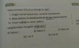 SORU
SORU 7
Diklorometan (CH2Cl2) bileşiği ile ilgili;
1. Doğal olarak bulunmaz, sentetik haloalkandır.
II. Boya çözücü ve deodorantlarda itici gaz olarak kullanılır.
III. İnsan sağlığına zararı yoktur.
Orbital Yayınlar
Yuk
sin
yargılarından hangileri doğrudur?
A) Yalnız !
B) Yalnız 11
D) I ve II
C) Yalnız III
E) Il ve III
