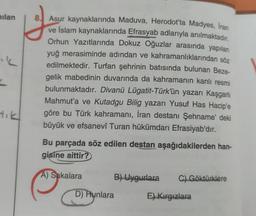 milan
8. Asur kaynaklarında Maduva, Herodot'ta Madyes, Iran
ve islam kaynaklarında Efrasyab adlarıyla anılmaktadır.
Orhun Yazıtlarında Dokuz Oğuzlar arasında yapılan
yuğ merasiminde adından ve kahramanlıklarından söz
edilmektedir. Turfan şehrinin batısında bulunan Beze-
gelik mabedinin duvarında da kahramanın kanlı resmi
bulunmaktadır. Divanü Lügatit-Türk'ün yazarı Kaşgarlı
Mahmut'a ve Kutadgu Bilig yazarı Yusuf Has Hacipe
göre bu Türk kahramanı, İran destanı Şehname'deki
büyük ve efsanevî Turan hükümdarı Efrasiyab'dır.
Bu parçada söz edilen destan aşağıdakilerden han-
gisine aittir?
A) Sakalara
B) Uygurlara
C) Göktürklere
D) Hunlara
E) Kirgizlara