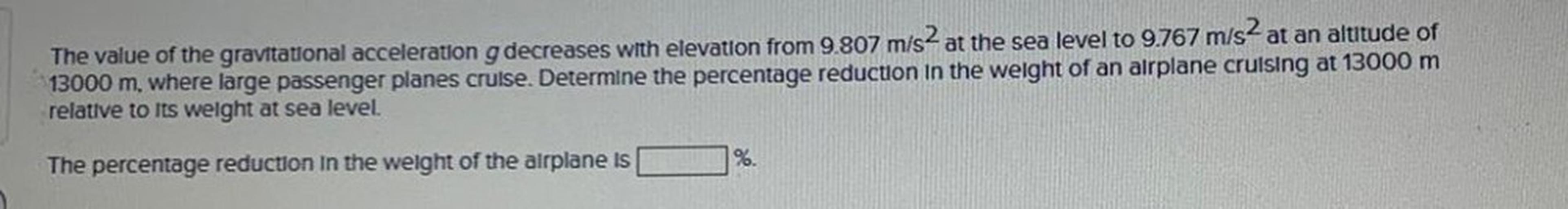 The value of the gravitational acceleration g decreases with elevation from 9.807 m/s² at the sea level to 9.767 m/s² at an altitude of 13000 m, where large passenger planes cruise. Determine the percentage reduction in the weight of an airplane cruising at 13000 m relative to its weight at sea level.