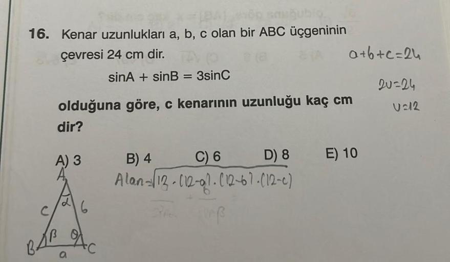 16. Kenar uzunlukları a, b, c olan bir ABC üçgeninin
çevresi 24 cm dir.
a+b+c=2u
sinA + sinB = 3sinc
2u=24
USIR
olduğuna göre, c kenarının uzunluğu kaç cm
dir?
A) 3
B) 4
C) 6
D) 8
E) 10
Alan 113-112-91.012-67.(12-0)
C
16
BLA
a