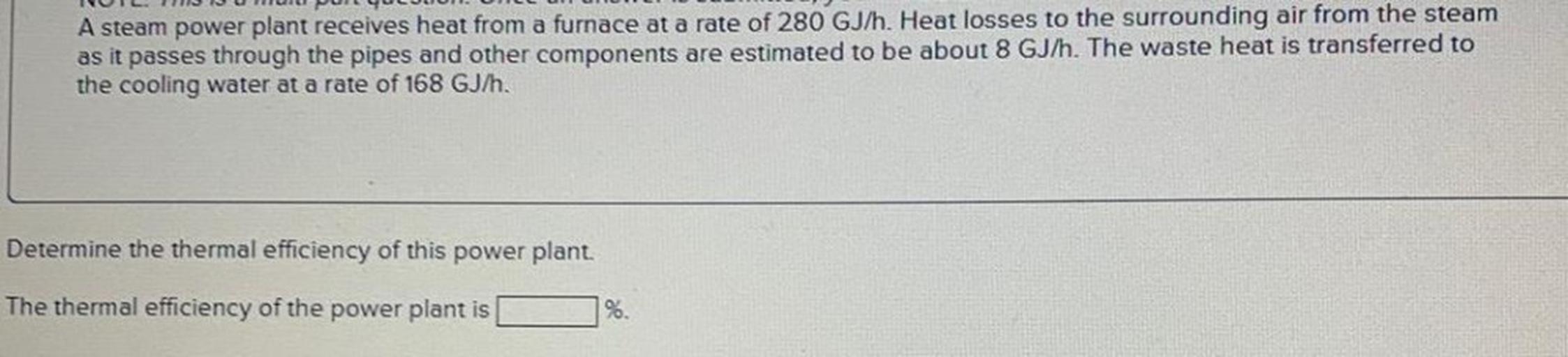 A steam power plant receives heat from a furnace at a rate of 280 GJ/h. Heat losses to the surrounding air from the steam as it passes through the pipes and other components are estimated to be about 8 GJ/h. The waste heat is transferred to the cooling water at a rate of 168 GJ/h. Determine the thermal efficiency of this power plant.