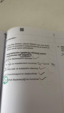 D20
STS
03
1
AYTITDE-SOS-1
Dönemi, yapılan fetihlerin yanı sıra devlet
Orhan Bey
31. Milli
han
Ord
teşkilatı ve kurumların oluşturulmasında da önemli bir
dönem olarak kabul edilmektedir.
Aşağıdakilerden hangisi bu dönemde yapılan
çalışmalardan biri değildir?
Al Iznik Medresesinin açılması
B) Yaya ve müsellemlerin kurulması Qosma
)
Hillere kadı ve subaşıların atanması
Si
Dj Divanihümayun'un oluşturulması
E) Pameli Beylerbeyliği'nin kurulması