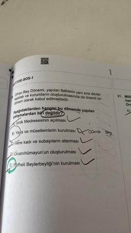 D20
STS
03
1
AYTITDE-SOS-1
Dönemi, yapılan fetihlerin yanı sıra devlet
Orhan Bey
31. Milli
han
Ord
teşkilatı ve kurumların oluşturulmasında da önemli bir
dönem olarak kabul edilmektedir.
Aşağıdakilerden hangisi bu dönemde yapılan
çalışmalardan biri değildir?
Al Iznik Medresesinin açılması
B) Yaya ve müsellemlerin kurulması Qosma
)
Hillere kadı ve subaşıların atanması
Si
Dj Divanihümayun'un oluşturulması
E) Pameli Beylerbeyliği'nin kurulması
