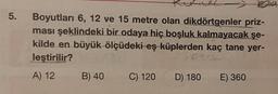 5.
Boyutları 6, 12 ve 15 metre olan dikdörtgenler priz-
ması şeklindeki bir odaya hiç boşluk kalmayacak şe-
kilde en büyük ölçüdeki eş küplerden kaç tane yer-
leştirilir?
lokid
A) 12
B) 40
C) 120
D) 180
E) 360