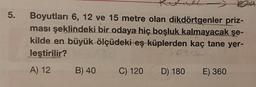 5.
Boyutları 6, 12 ve 15 metre olan dikdörtgenler priz-
ması şeklindeki bir odaya hiç boşluk kalmayacak şe-
kilde en büyük ölçüdeki eş küplerden kaç tane yer-
leştirilir?
lokid
A) 12
B) 40
C) 120
D) 180
E) 360
