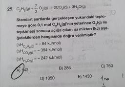 7
25. CzHg(9) +-02(9) 200,(9) + 3H2O(9)
) → g)
2
30
Standart şartlarda gerçekleşen yukarıdaki tepki-
meye göre 0,1 mol C H (9)'nin yeterince 0,(g) ile
tepkimesi sonucu açığa çıkan isi miktarı (kJ) aşa-
ğıdakilerden hangisinde doğru verilmiştir?
= - 84 kJ/mol)
-394 kJ/mol
-
(AHC_H219)
(AHC02(9)
=
-
(AH/2019
) = - 242 kJ/mol)
"H2O(
C) 760
B) 286
A) 143
D) 1050
1
E) 1430