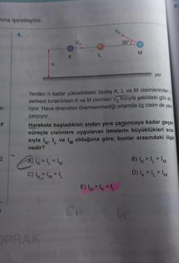 nina işaretleyiniz.
vo
4.
vo
30°...
M
K
L
h
yer
0
yere
Yerden h kadar yükseklikteki özdeş K, L ve M cisimlerinden
serbest bırakılırken K ve M cisimleri V hızıyla şekildeki gibi at.
liyor. Hava direncinin önemsenmediği ortamda üç cisim de
çarpıyor.
Harekete başladıkları andan yere çarpıncaya kadar geçen
süreçte cisimlere uygulanan itmelerin büyüklükleri sıra-
sıyla Ik I ve Im olduğuna göre, bunlar arasındaki ilişki
nedir?
F
K
M
2
2
.
M
(1
A) IK = I1 = IM
C) IKIMI
B) IK>I>I
D) IK >1=IM
E) IMIK=L
1
C
PRAK
