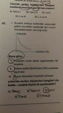 bir arada durur. - plazma
Yukarıda verilen özelliklerden hangileri
maddenin plazma ve gaz hâli için ortaktır?
A) Yalnız! B) Yalnız 11 C) I ve II
D) Il ve III
E) I, II ve III
41.
• Sıcaklık arttıkça moleküller arasındaki
çekim kuvvetleri azalacağı için sivinin
viskozitesi azalır, akıcılığı artar.
Viskozite
Sıcaklık (°C)
Buna göre;
Yuzeyleri sıcak sprey uygulamaları ile
boyama
II. Yollara asfalt dökülürken ziftin sıcakken
yayılması
III. Suyun donarken hacminin artması
yukarıda verilen olaylardan hangileri viz-
kozite - sicaklık ilişkisi ile açıklanabilir?
A) Yalnız ! B) Yalnız 11 C) ve II
ve!!
D) Il vell E) , velll