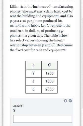Lillian is in the business of manufacturing phones. She must pay a daily fixed cost to rent the building and equipment, and also pays a cost per phone produced for materials and labor. Let C represent the total cost, in dollars, of producing p phones in a given day. The table below has select values showing the linear relationship between p and C. Determine the fixed cost for rent and equipment.
p C
2 1200
4 1600
6 2000